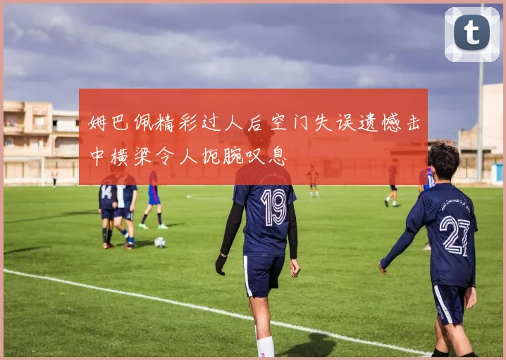 姆巴佩精彩过人后空门失误遗憾击中横梁令人扼腕叹息