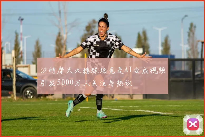 沙特摩天大楼球场竟是AI合成视频引发5000万人关注与热议