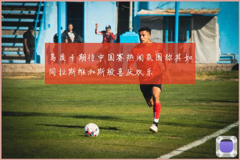 乌度卡期待中国赛热闹氛围称其如同拉斯维加斯般喜庆欢乐