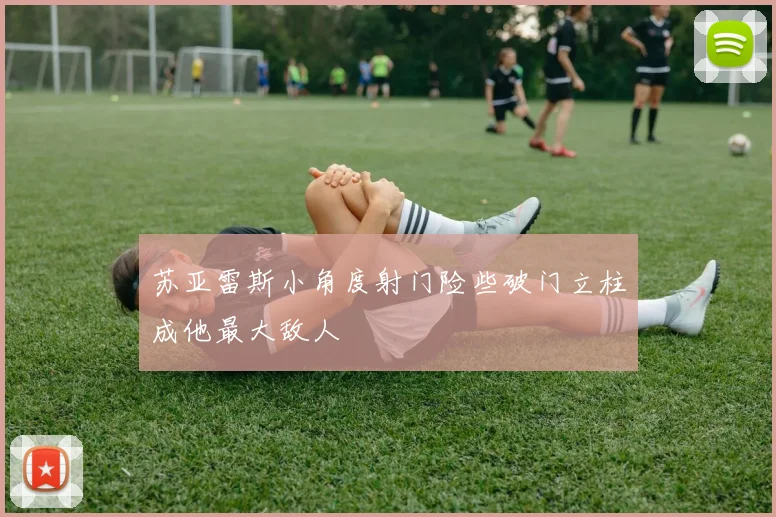 苏亚雷斯小角度射门险些破门立柱成他最大敌人