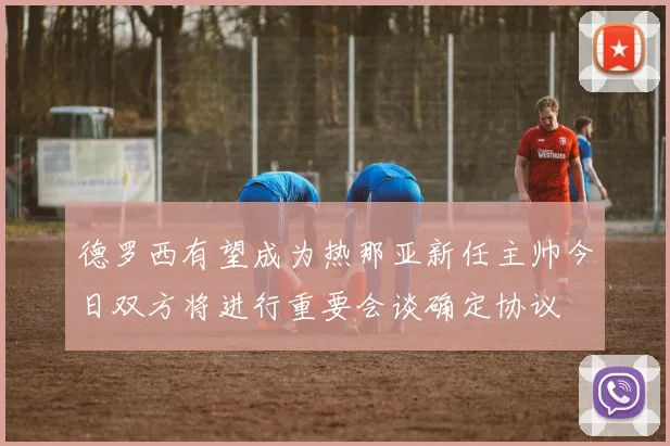德罗西有望成为热那亚新任主帅今日双方将进行重要会谈确定协议