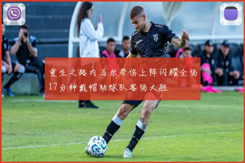 重生之路内马尔带伤上阵闪耀全场17分钟戴帽助球队客场大胜