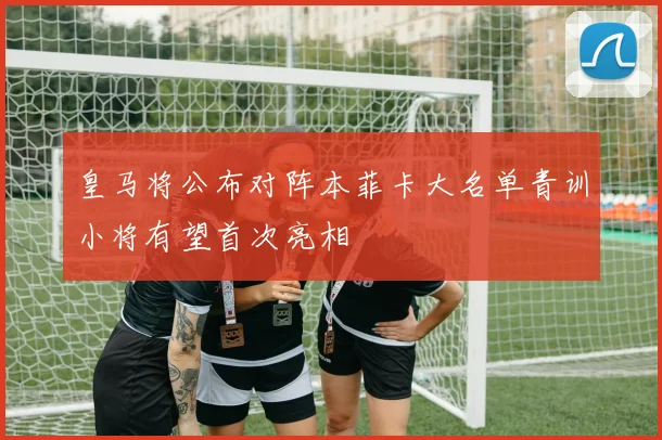 皇马将公布对阵本菲卡大名单青训小将有望首次亮相