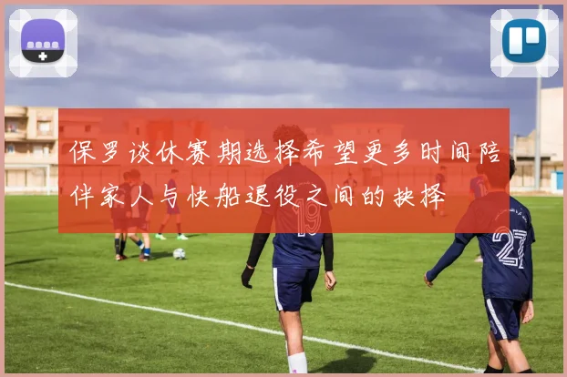 保罗谈休赛期选择希望更多时间陪伴家人与快船退役之间的抉择