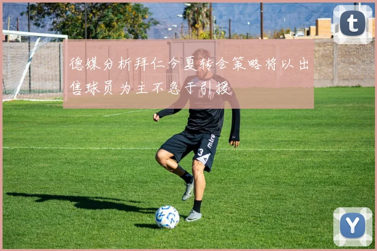 德媒分析拜仁今夏转会策略将以出售球员为主不急于引援