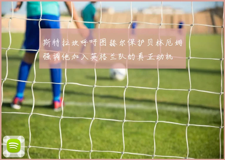 斯特拉坎呼吁图赫尔保护贝林厄姆强调他加入英格兰队的真正动机