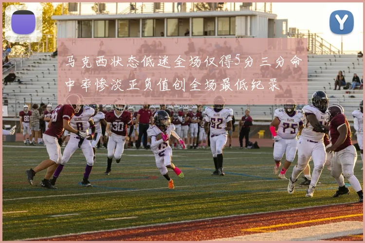 马克西状态低迷全场仅得5分三分命中率惨淡正负值创全场最低纪录