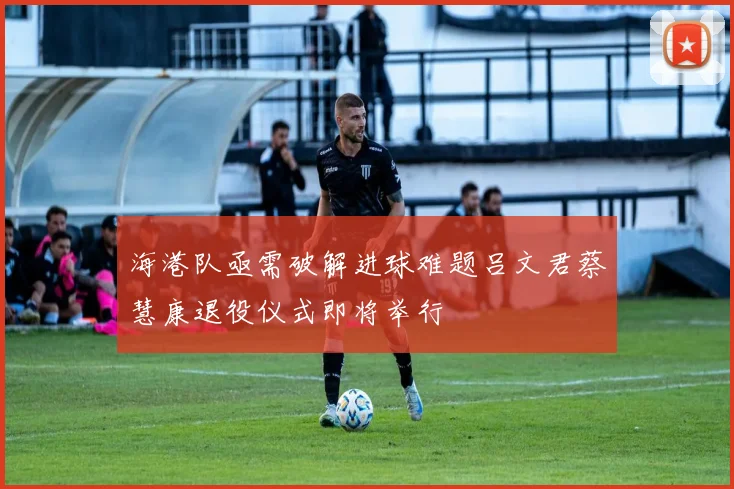 海港队亟需破解进球难题吕文君蔡慧康退役仪式即将举行