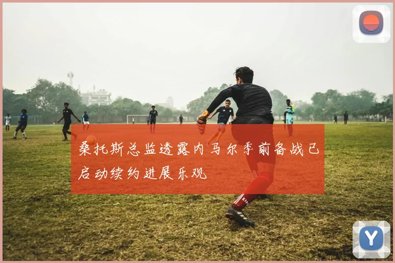 桑托斯总监透露内马尔季前备战已启动续约进展乐观