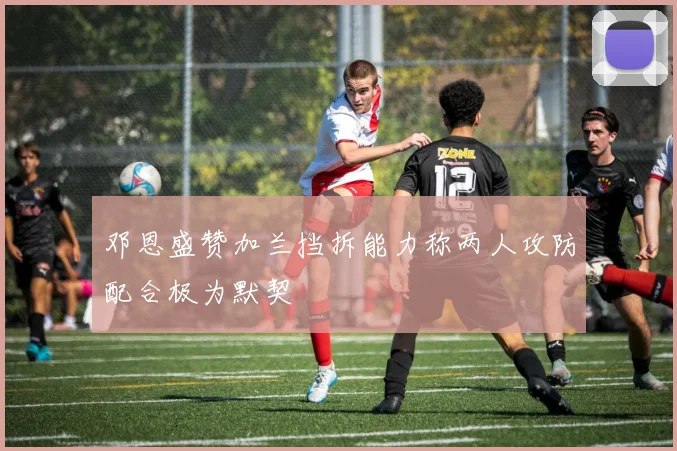 邓恩盛赞加兰挡拆能力称两人攻防配合极为默契
