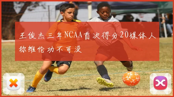王俊杰三年NCAA首次得分20媒体人称维伦功不可没