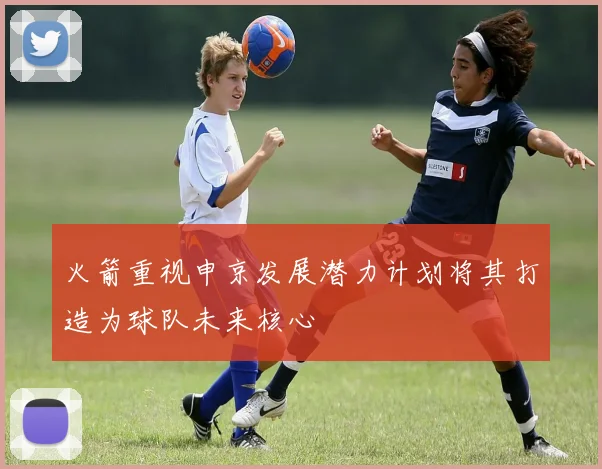 火箭重视申京发展潜力计划将其打造为球队未来核心