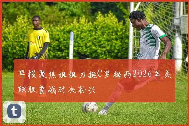 早报聚焦姐姐力挺C罗梅西2026年美职联首战对决孙兴慜