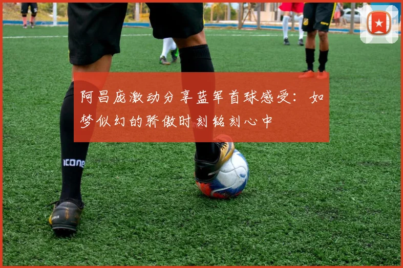 阿昌庞激动分享蓝军首球感受：如梦似幻的骄傲时刻铭刻心中