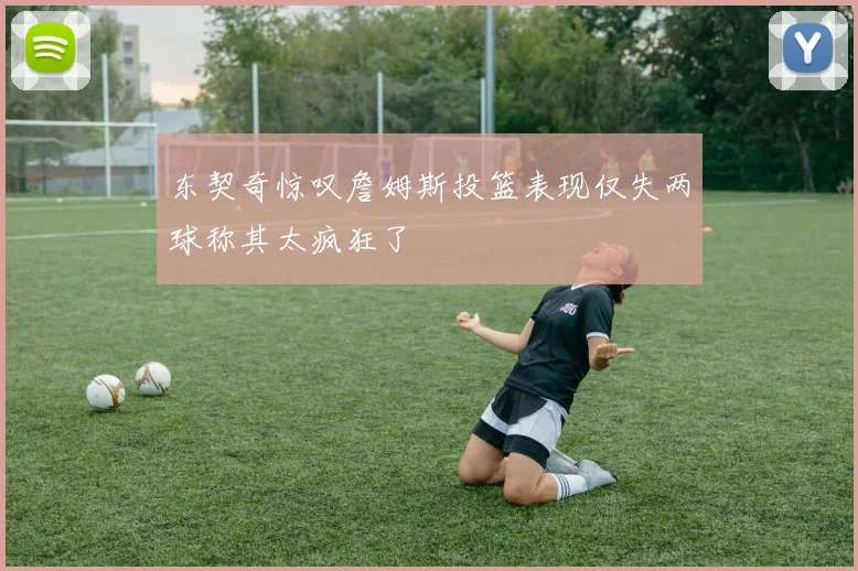 东契奇惊叹詹姆斯投篮表现仅失两球称其太疯狂了