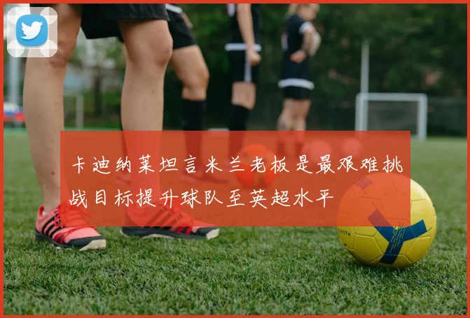 卡迪纳莱坦言米兰老板是最艰难挑战目标提升球队至英超水平