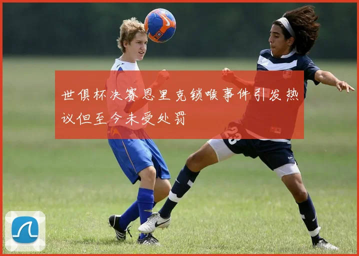 世俱杯决赛恩里克锁喉事件引发热议但至今未受处罚