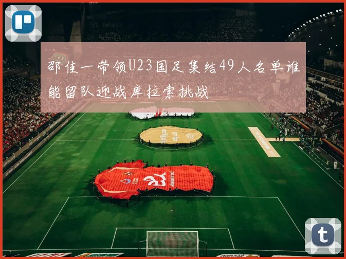 邵佳一带领U23国足集结49人名单谁能留队迎战库拉索挑战