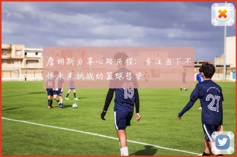 詹姆斯分享心路历程：专注当下不惧未来挑战的篮球哲学