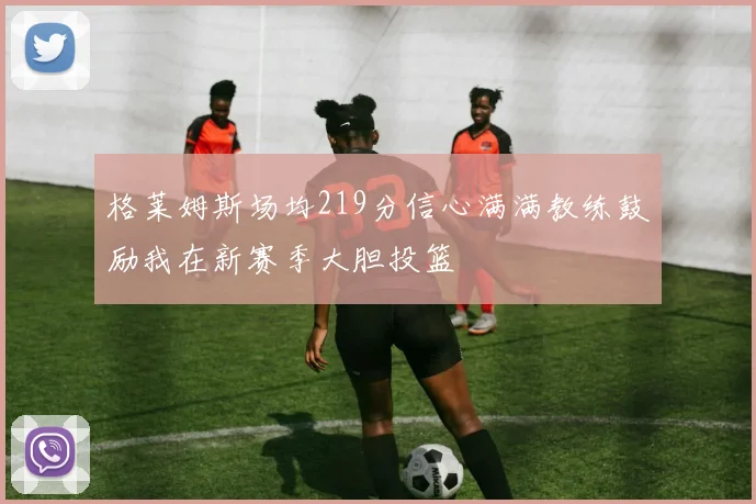 格莱姆斯场均219分信心满满教练鼓励我在新赛季大胆投篮