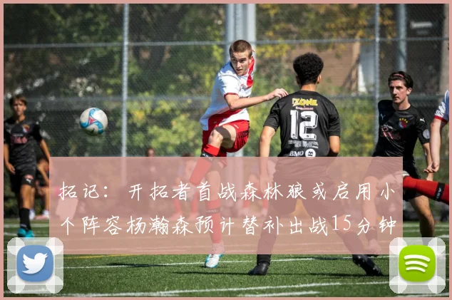 拓记：开拓者首战森林狼或启用小个阵容杨瀚森预计替补出战15分钟