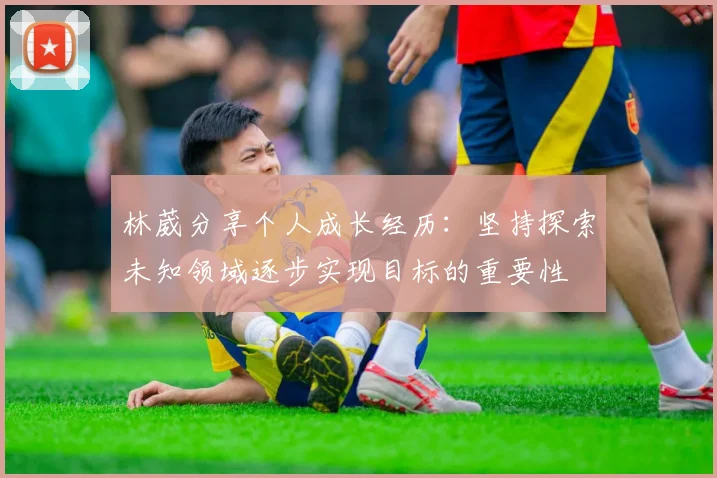 林葳分享个人成长经历：坚持探索未知领域逐步实现目标的重要性