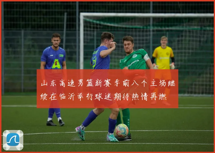山东高速男篮新赛季前八个主场继续在临沂举行球迷期待热情再燃