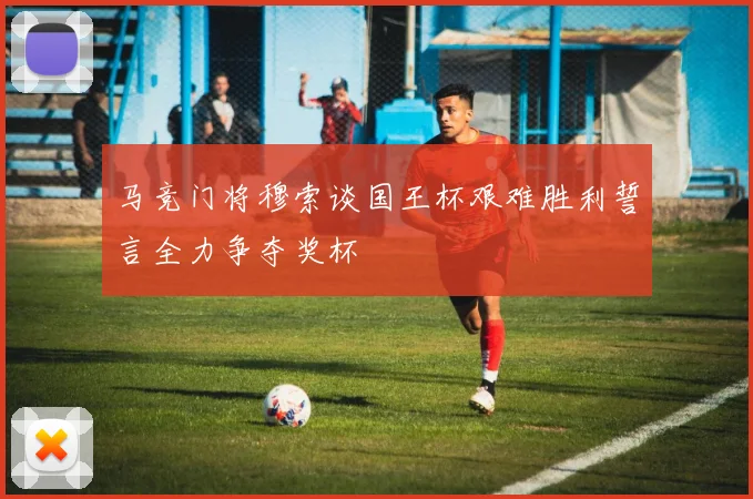 马竞门将穆索谈国王杯艰难胜利誓言全力争夺奖杯