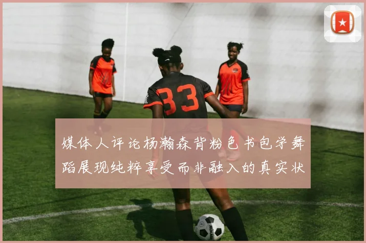 媒体人评论杨瀚森背粉色书包学舞蹈展现纯粹享受而非融入的真实状态