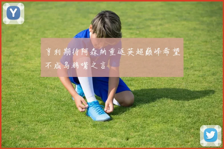 亨利期待阿森纳重返英超巅峰希望不成乌鸦嘴之言