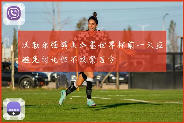 沃勒尔强调美加墨世界杯前一天应避免讨论但不设禁言令