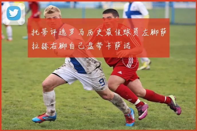 托蒂评选罗马历史最佳球员左脚萨拉赫右脚自己盘带卡萨诺