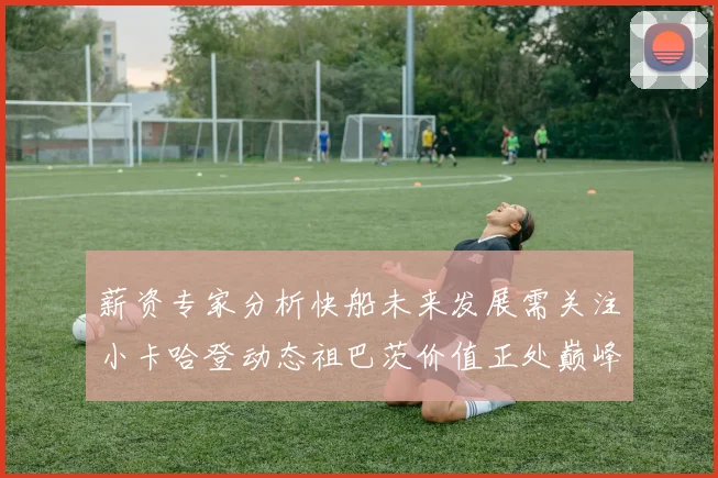 薪资专家分析快船未来发展需关注小卡哈登动态祖巴茨价值正处巅峰