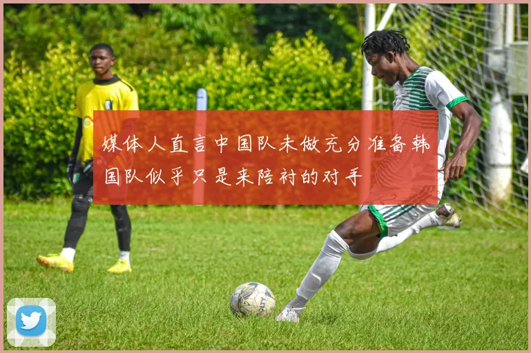 媒体人直言中国队未做充分准备韩国队似乎只是来陪衬的对手