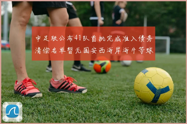 中足联公布41队首批完成准入债务清偿名单暂无国安西海岸海牛等球队参与