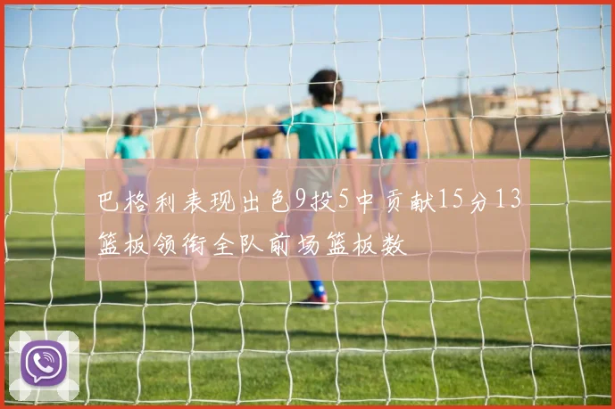 巴格利表现出色9投5中贡献15分13篮板领衔全队前场篮板数