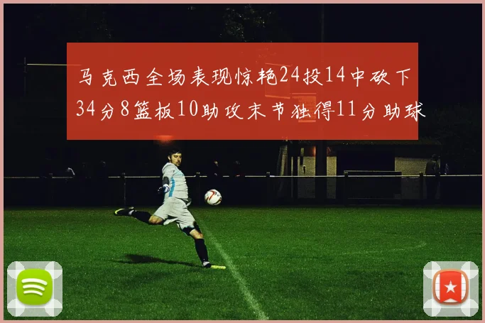 马克西全场表现惊艳24投14中砍下34分8篮板10助攻末节独得11分助球队取胜