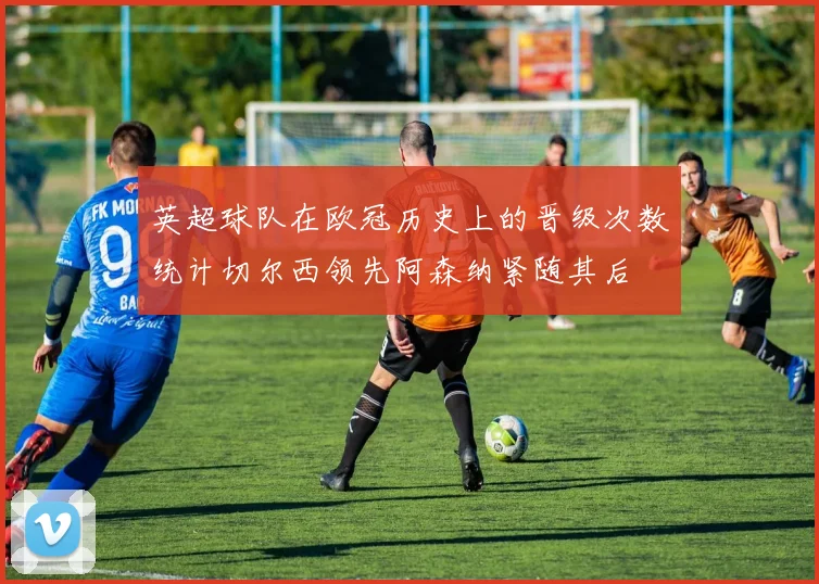 英超球队在欧冠历史上的晋级次数统计切尔西领先阿森纳紧随其后