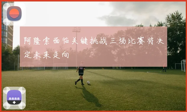 阿隆索面临关键挑战三场比赛将决定未来走向