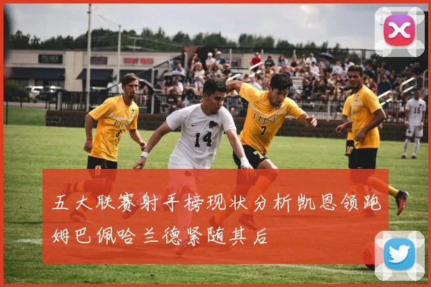 五大联赛射手榜现状分析凯恩领跑姆巴佩哈兰德紧随其后
