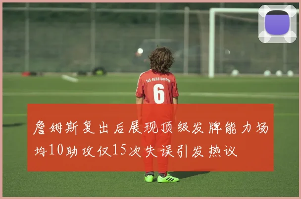 詹姆斯复出后展现顶级发牌能力场均10助攻仅15次失误引发热议