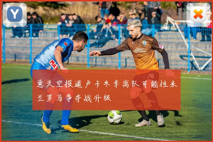 意天空报道卢卡冬季离队可能性米兰罗马争夺战升级