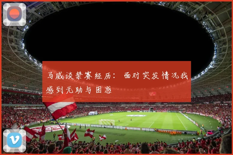 马威谈禁赛经历：面对突发情况我感到无助与困惑