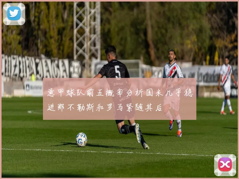 意甲球队前五概率分析国米几乎稳进那不勒斯和罗马紧随其后