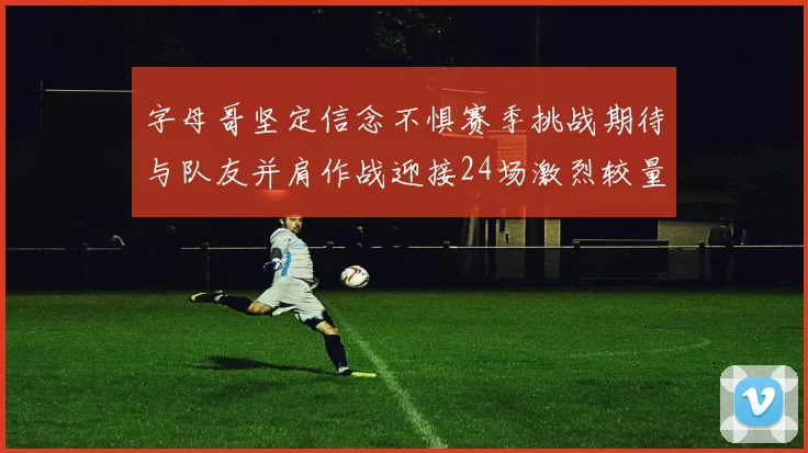 字母哥坚定信念不惧赛季挑战期待与队友并肩作战迎接24场激烈较量
