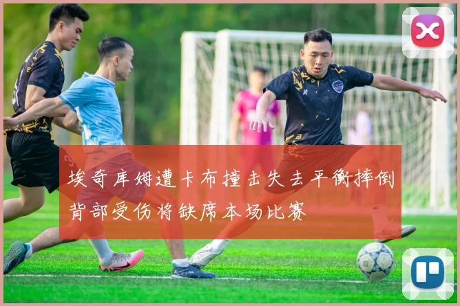 埃奇库姆遭卡布撞击失去平衡摔倒背部受伤将缺席本场比赛