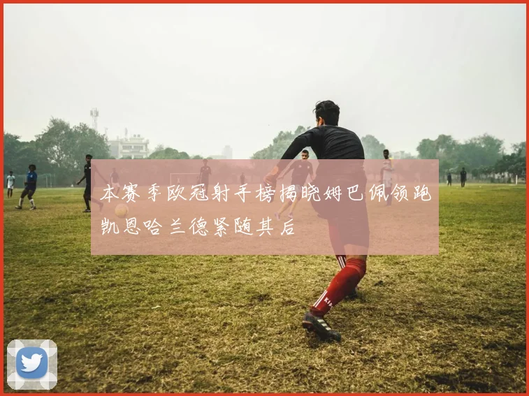 本赛季欧冠射手榜揭晓姆巴佩领跑凯恩哈兰德紧随其后