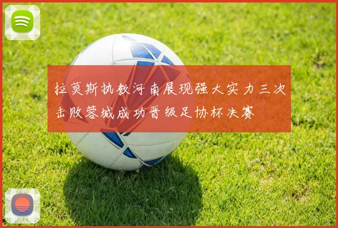 拉莫斯执教河南展现强大实力三次击败蓉城成功晋级足协杯决赛