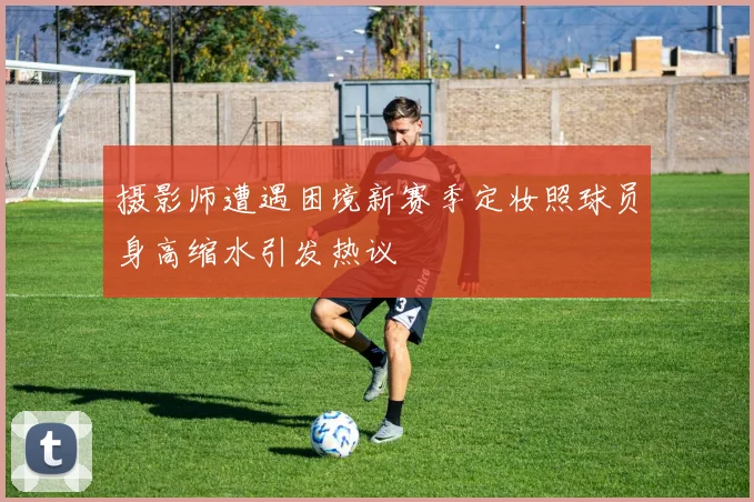 摄影师遭遇困境新赛季定妆照球员身高缩水引发热议
