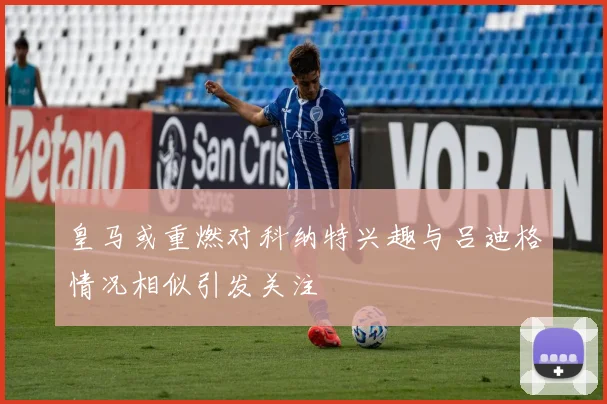 皇马或重燃对科纳特兴趣与吕迪格情况相似引发关注